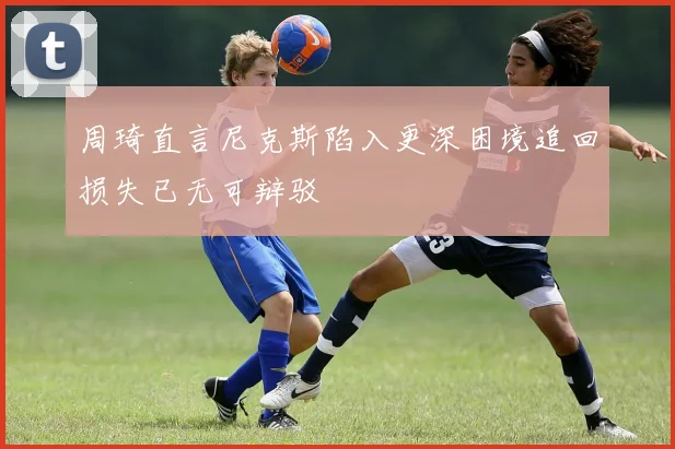 周琦直言尼克斯陷入更深困境追回损失已无可辩驳