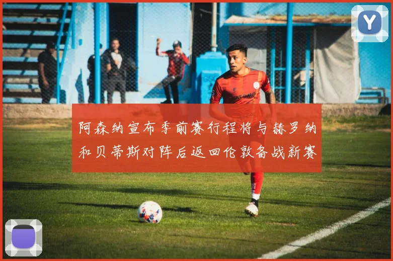 阿森纳宣布季前赛行程将与赫罗纳和贝蒂斯对阵后返回伦敦备战新赛季