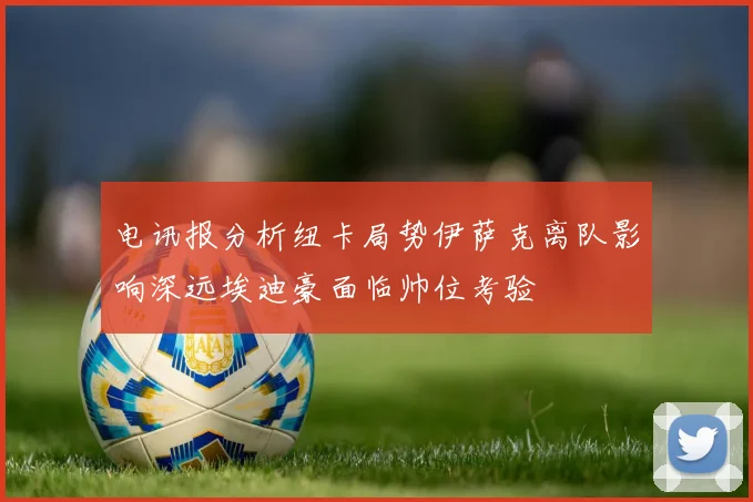 电讯报分析纽卡局势伊萨克离队影响深远埃迪豪面临帅位考验