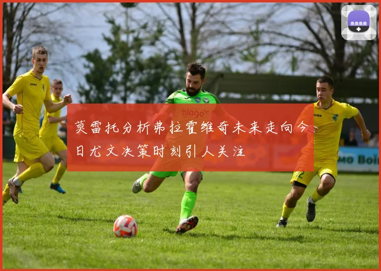 莫雷托分析弗拉霍维奇未来走向今日尤文决策时刻引人关注