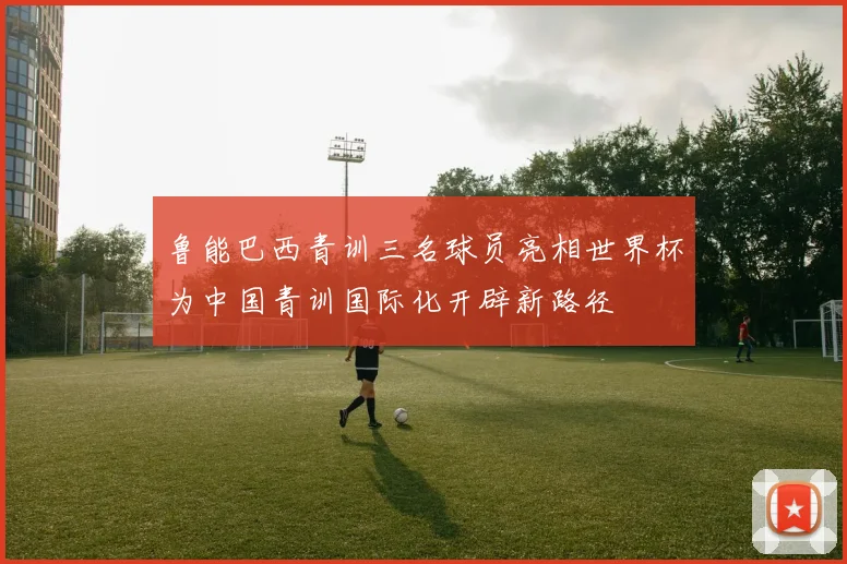 鲁能巴西青训三名球员亮相世界杯为中国青训国际化开辟新路径