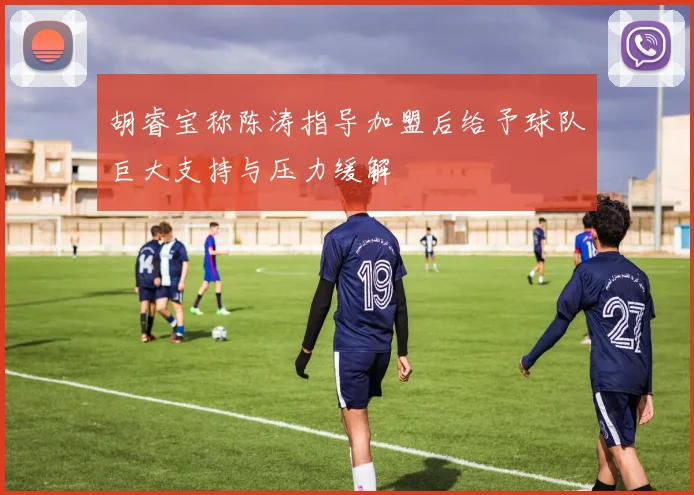 胡睿宝称陈涛指导加盟后给予球队巨大支持与压力缓解