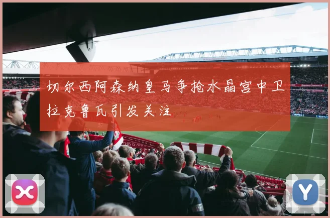 切尔西阿森纳皇马争抢水晶宫中卫拉克鲁瓦引发关注