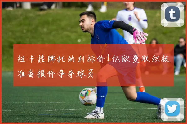 纽卡挂牌托纳利标价1亿欧曼联积极准备报价争夺球员