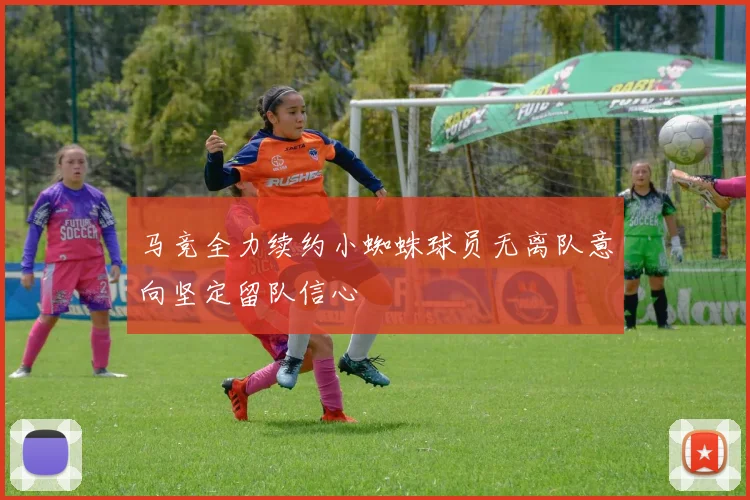 马竞全力续约小蜘蛛球员无离队意向坚定留队信心
