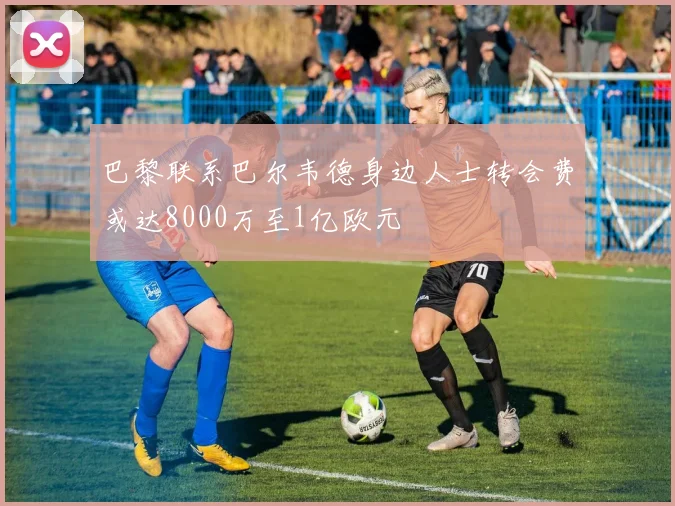 巴黎联系巴尔韦德身边人士转会费或达8000万至1亿欧元