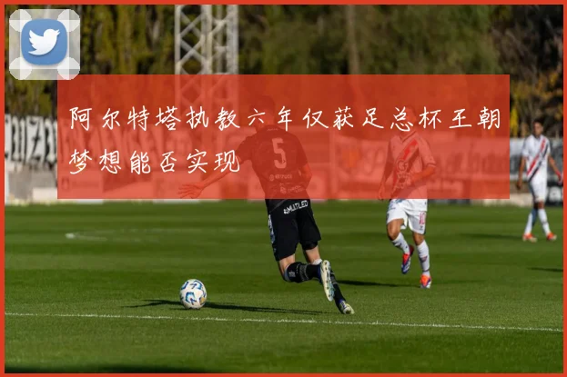 阿尔特塔执教六年仅获足总杯王朝梦想能否实现