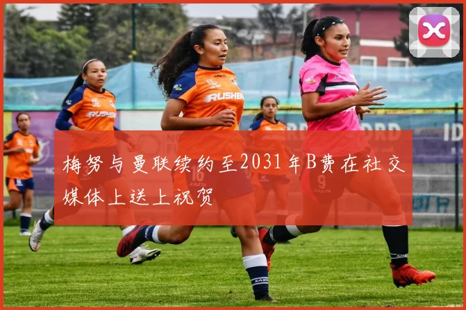 梅努与曼联续约至2031年B费在社交媒体上送上祝贺
