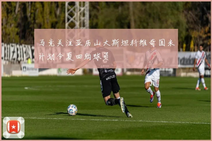 马竞关注亚历山大斯坦科维奇国米计划今夏回购球员