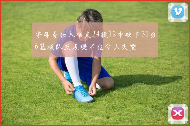 字母哥独木难支24投12中砍下31分6篮板队友表现不佳令人失望