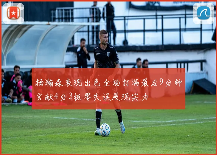 杨瀚森表现出色全场打满最后9分钟贡献4分3板零失误展现实力