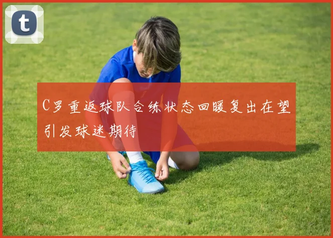C罗重返球队合练状态回暖复出在望引发球迷期待